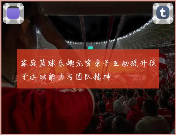 家庭篮球乐趣无穷亲子互动提升孩子运动能力与团队精神