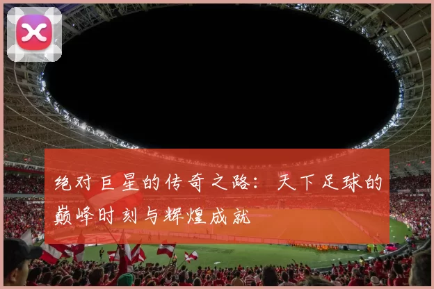 绝对巨星的传奇之路：天下足球的巅峰时刻与辉煌成就