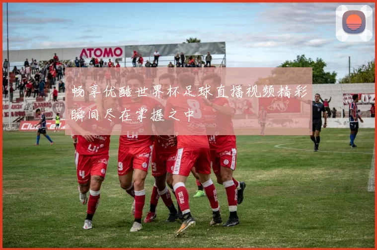 畅享优酷世界杯足球直播视频精彩瞬间尽在掌握之中