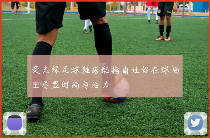 荧光绿足球鞋搭配指南让你在球场上尽显时尚与活力