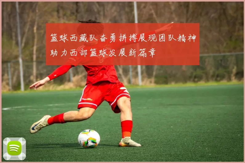 篮球西藏队奋勇拼搏展现团队精神助力西部篮球发展新篇章
